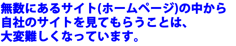 無数にあるサイト（ホームページ）の中から、自社のサイトを見てもらうことは、大変難しくなっています。