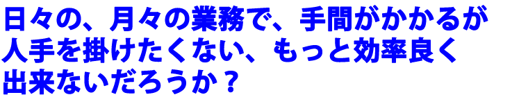 日々の、月々の業務で、手間がかかるが人手を掛けたくない、もっと効率良く出来ないだろうか？